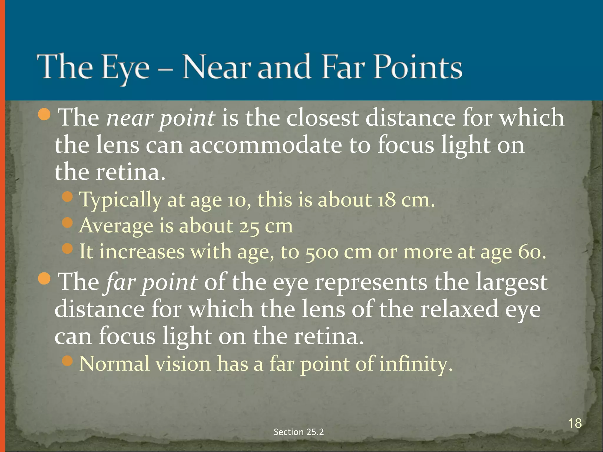 The near point is the closest distance for which
the lens can accommodate to focus light on
the retina.
Typically at age 10, this is about 18 cm.
Average is about 25 cm
It increases with age, to 500 cm or more at age 60.
The far point of the eye represents the largest
distance for which the lens of the relaxed eye
can focus light on the retina.
Normal vision has a far point of infinity.
Section 25.2
18
 