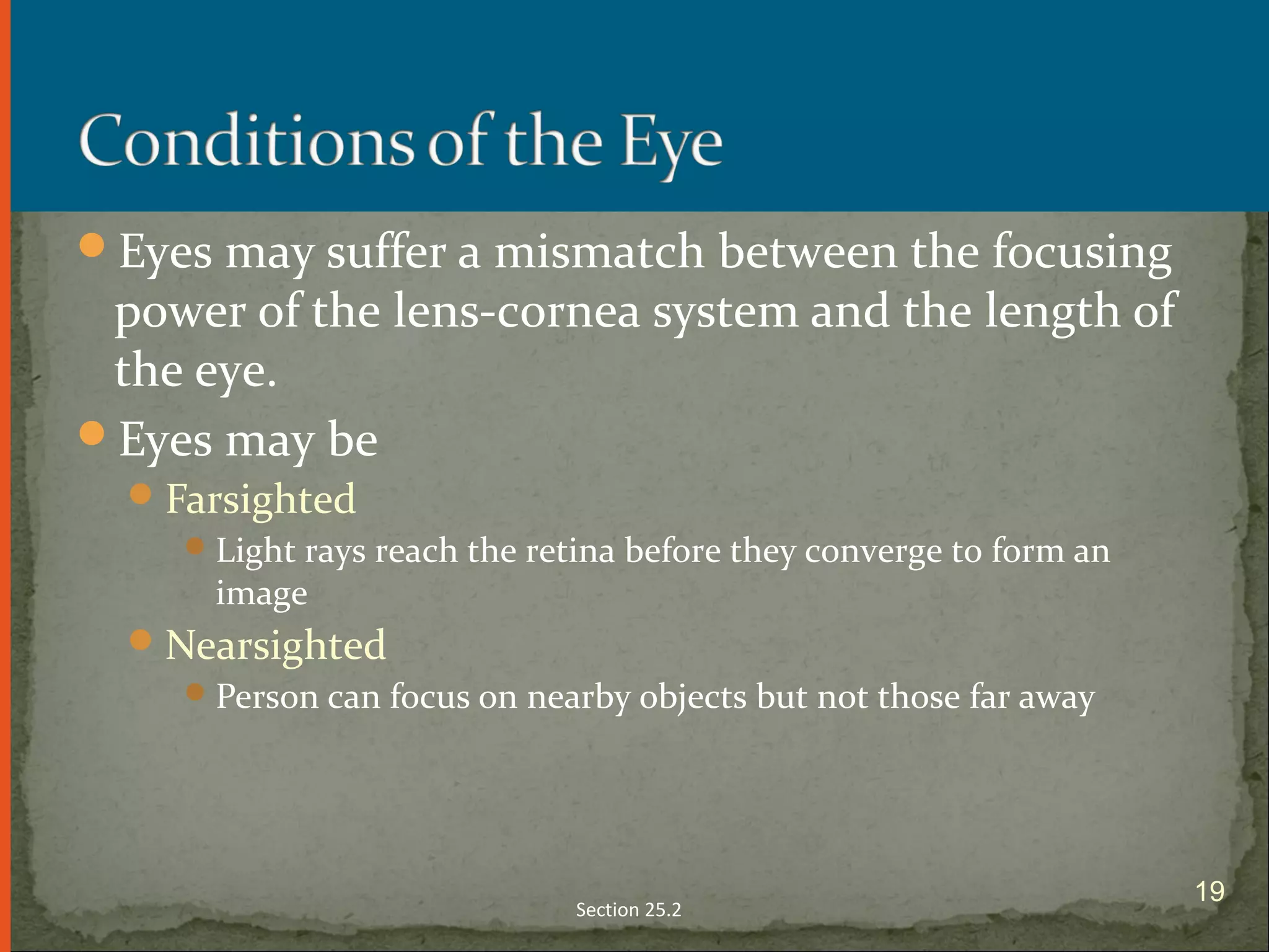Eyes may suffer a mismatch between the focusing
power of the lens-cornea system and the length of
the eye.
Eyes may be
Farsighted
Light rays reach the retina before they converge to form an
image
Nearsighted
Person can focus on nearby objects but not those far away
Section 25.2
19
 