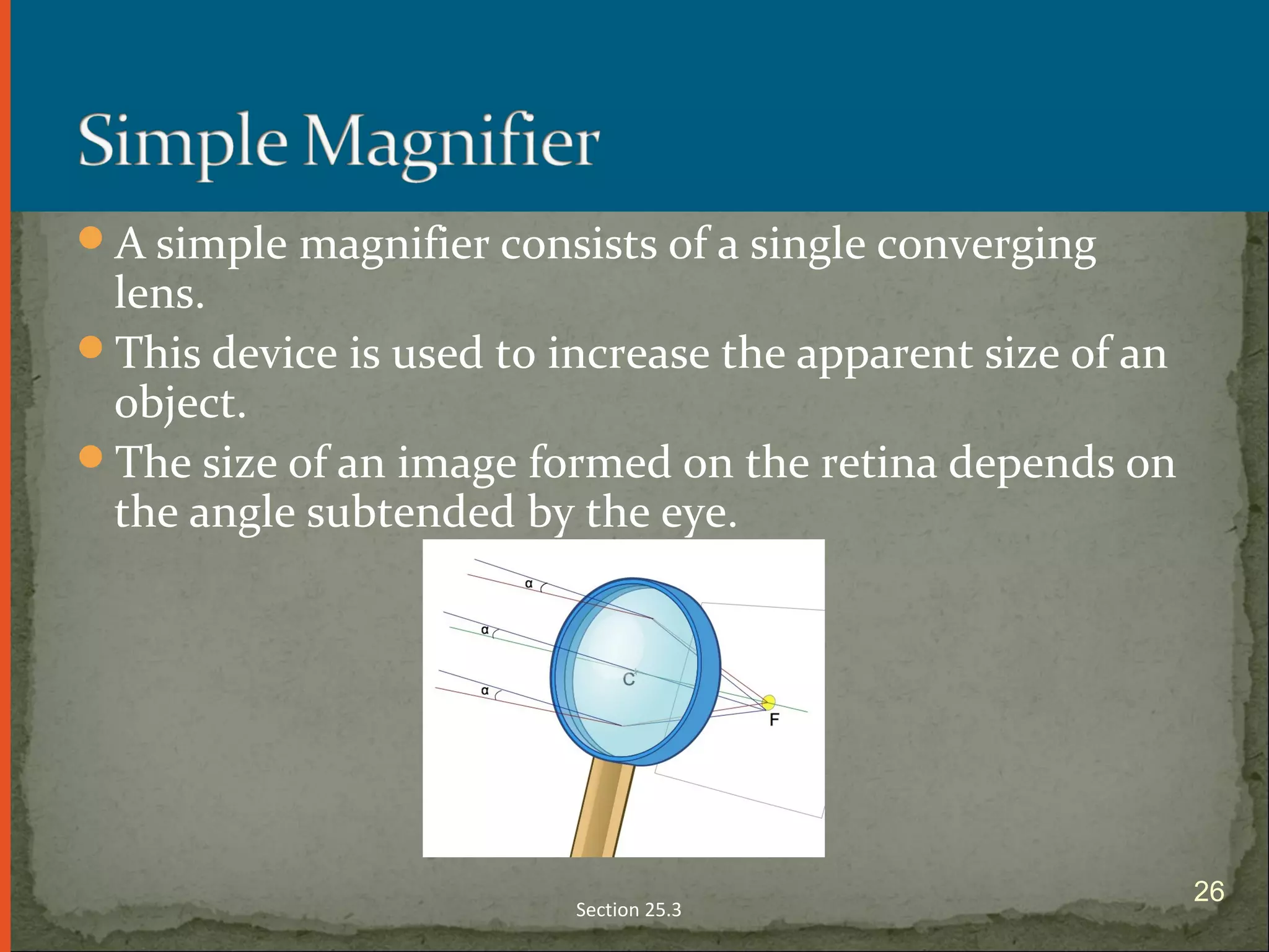 A simple magnifier consists of a single converging
lens.
This device is used to increase the apparent size of an
object.
The size of an image formed on the retina depends on
the angle subtended by the eye.
Section 25.3
26
 