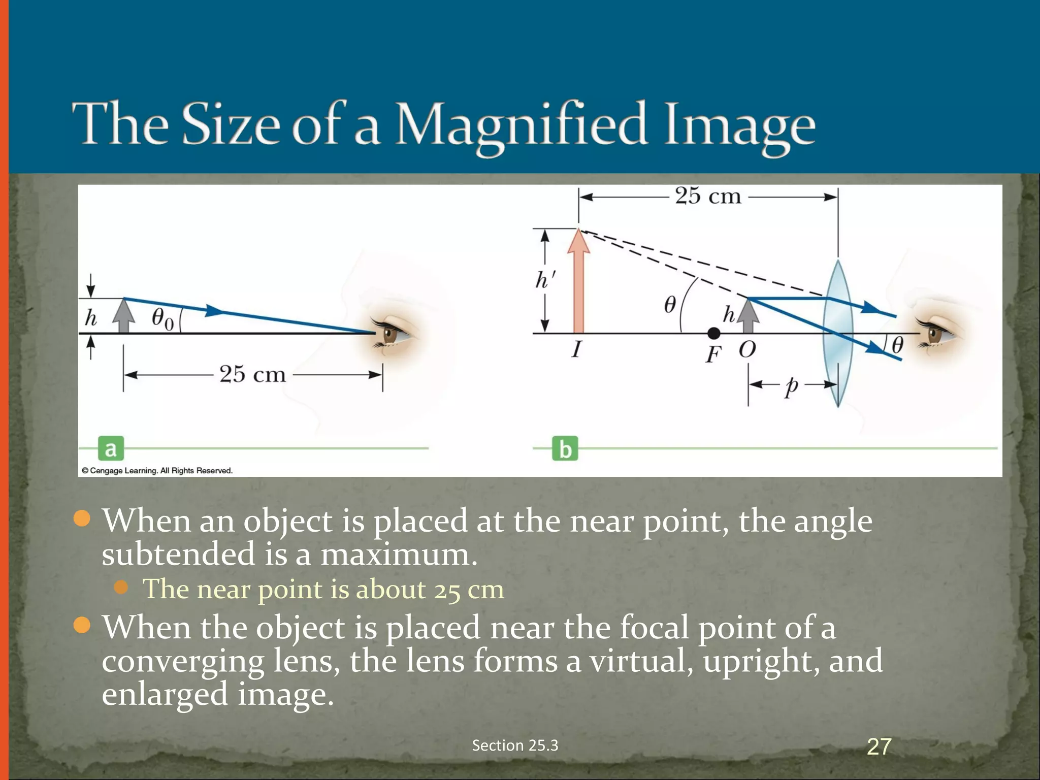 When an object is placed at the near point, the angle
subtended is a maximum.
 The near point is about 25 cm
When the object is placed near the focal point of a
converging lens, the lens forms a virtual, upright, and
enlarged image.
Section 25.3 27
 
