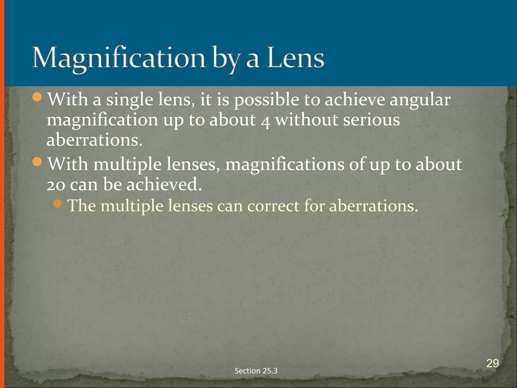 With a single lens, it is possible to achieve angular
magnification up to about 4 without serious
aberrations.
With multiple lenses, magnifications of up to about
20 can be achieved.
The multiple lenses can correct for aberrations.
Section 25.3
29
 