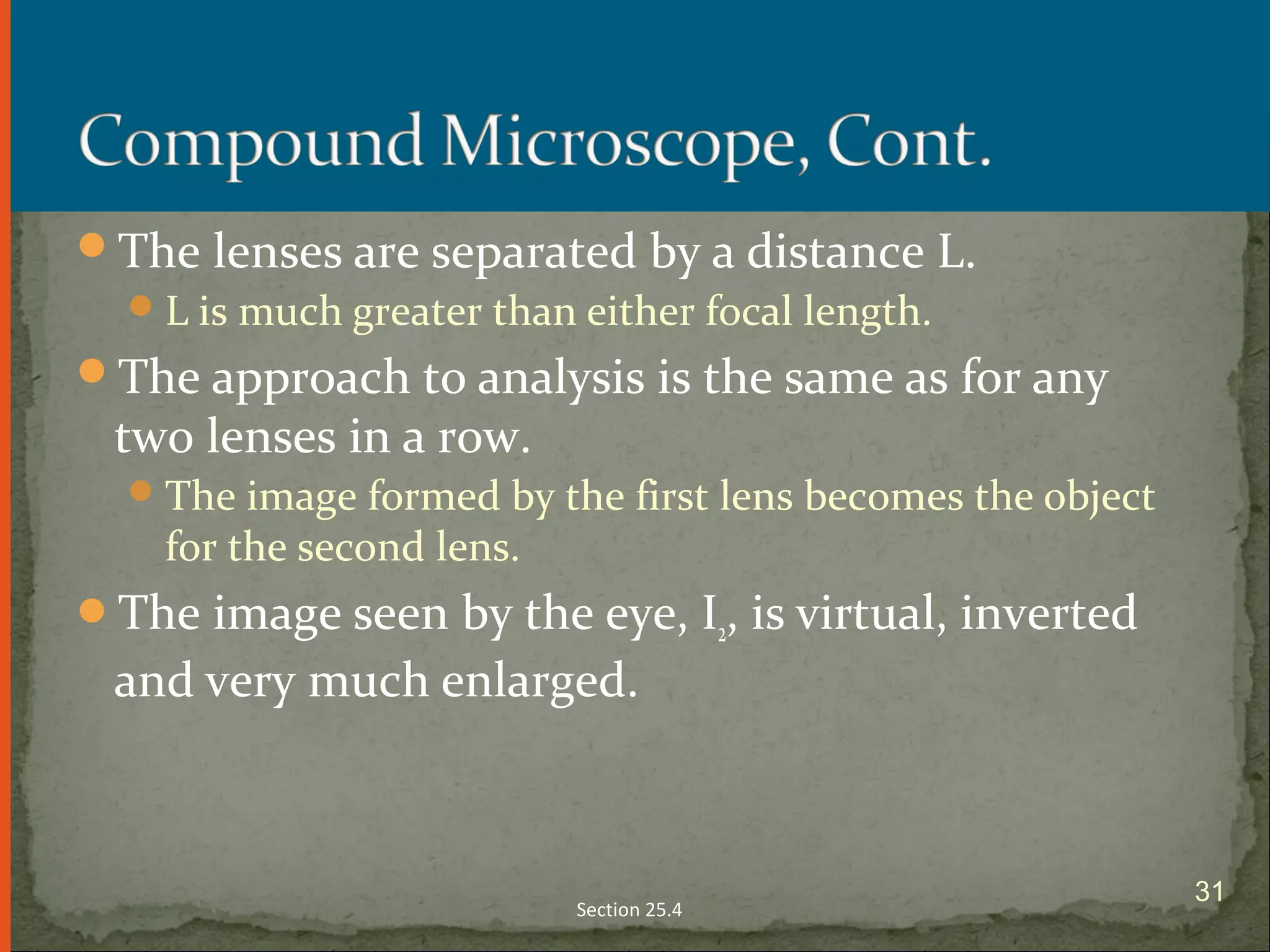 The lenses are separated by a distance L.
L is much greater than either focal length.
The approach to analysis is the same as for any
two lenses in a row.
The image formed by the first lens becomes the object
for the second lens.
The image seen by the eye, I2, is virtual, inverted
and very much enlarged.
Section 25.4
31
 