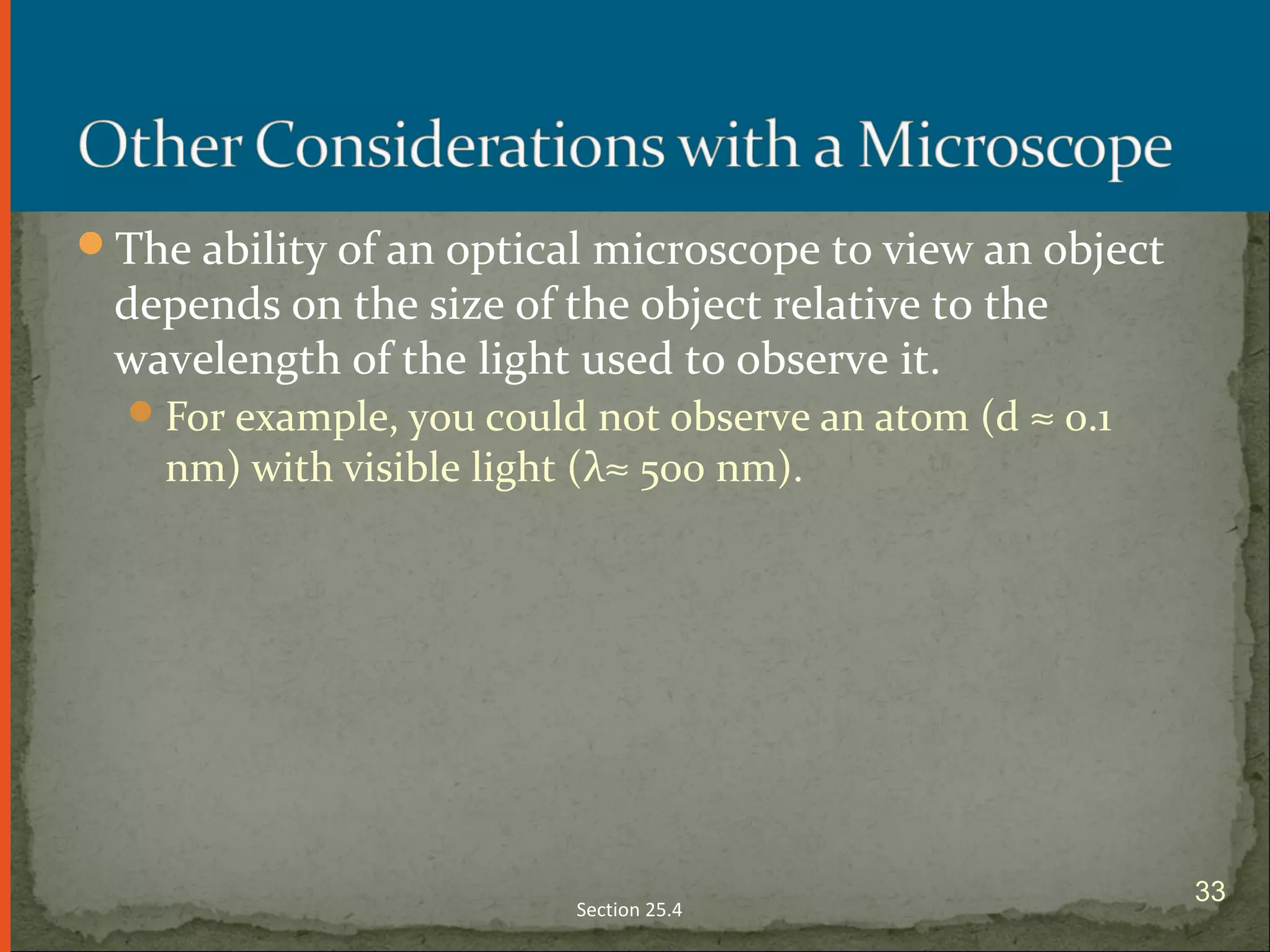 The ability of an optical microscope to view an object
depends on the size of the object relative to the
wavelength of the light used to observe it.
For example, you could not observe an atom (d ≈ 0.1
nm) with visible light (λ≈ 500 nm).
Section 25.4
33
 