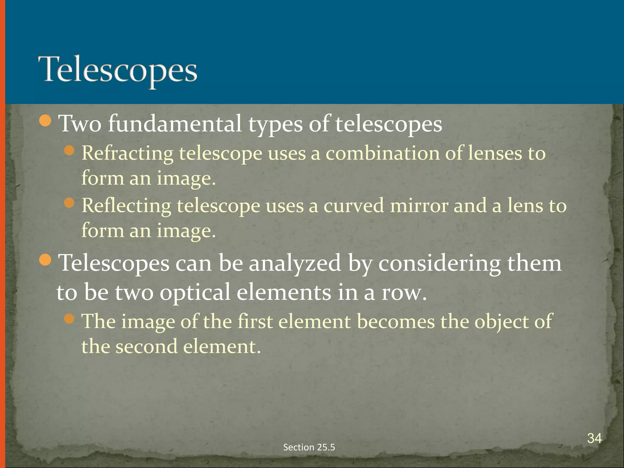 Two fundamental types of telescopes
Refracting telescope uses a combination of lenses to
form an image.
Reflecting telescope uses a curved mirror and a lens to
form an image.
Telescopes can be analyzed by considering them
to be two optical elements in a row.
The image of the first element becomes the object of
the second element.
Section 25.5
34
 