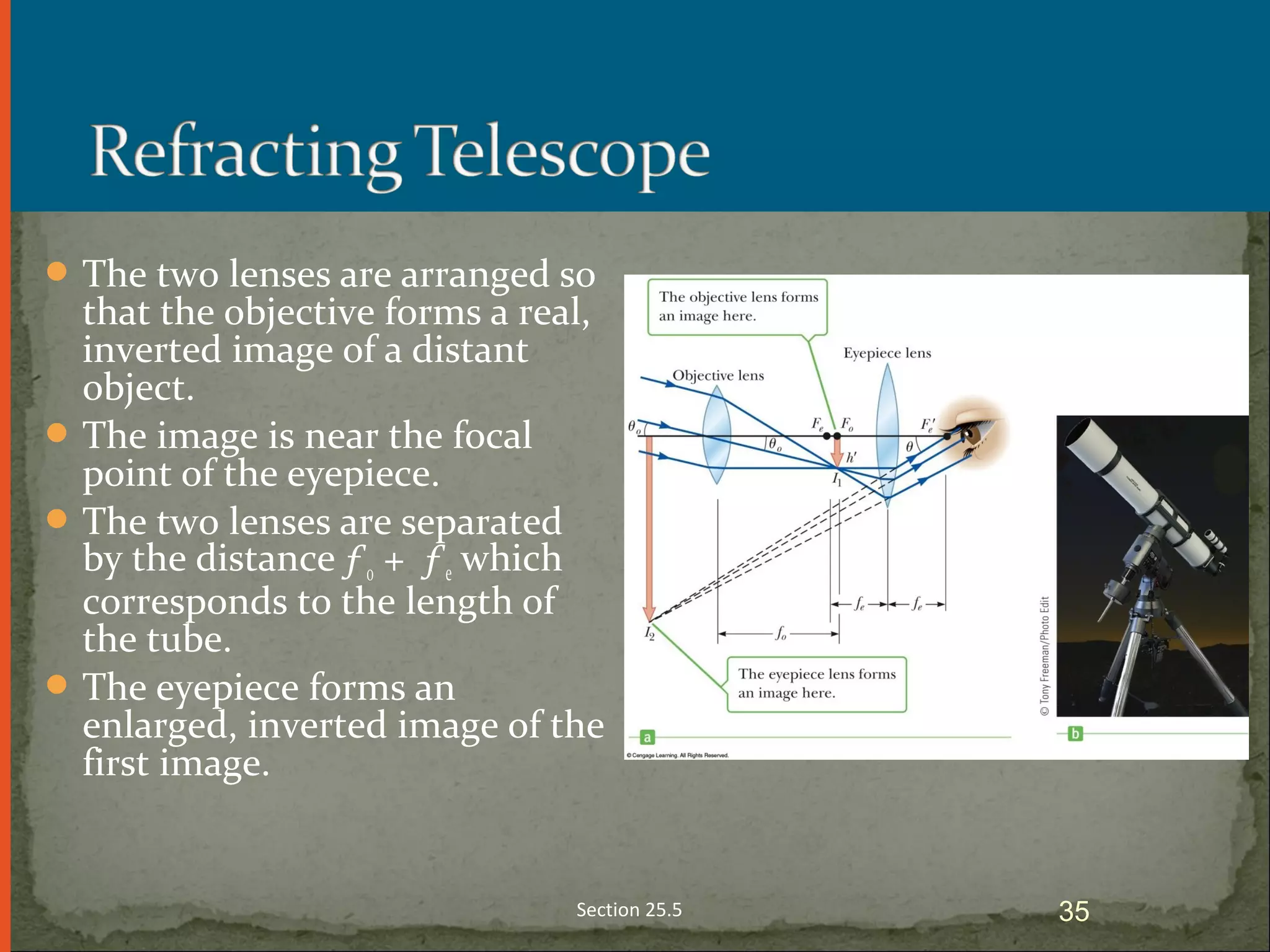 The two lenses are arranged so
that the objective forms a real,
inverted image of a distant
object.
The image is near the focal
point of the eyepiece.
The two lenses are separated
by the distance ƒo + ƒe which
corresponds to the length of
the tube.
The eyepiece forms an
enlarged, inverted image of the
first image.
Section 25.5 35
 