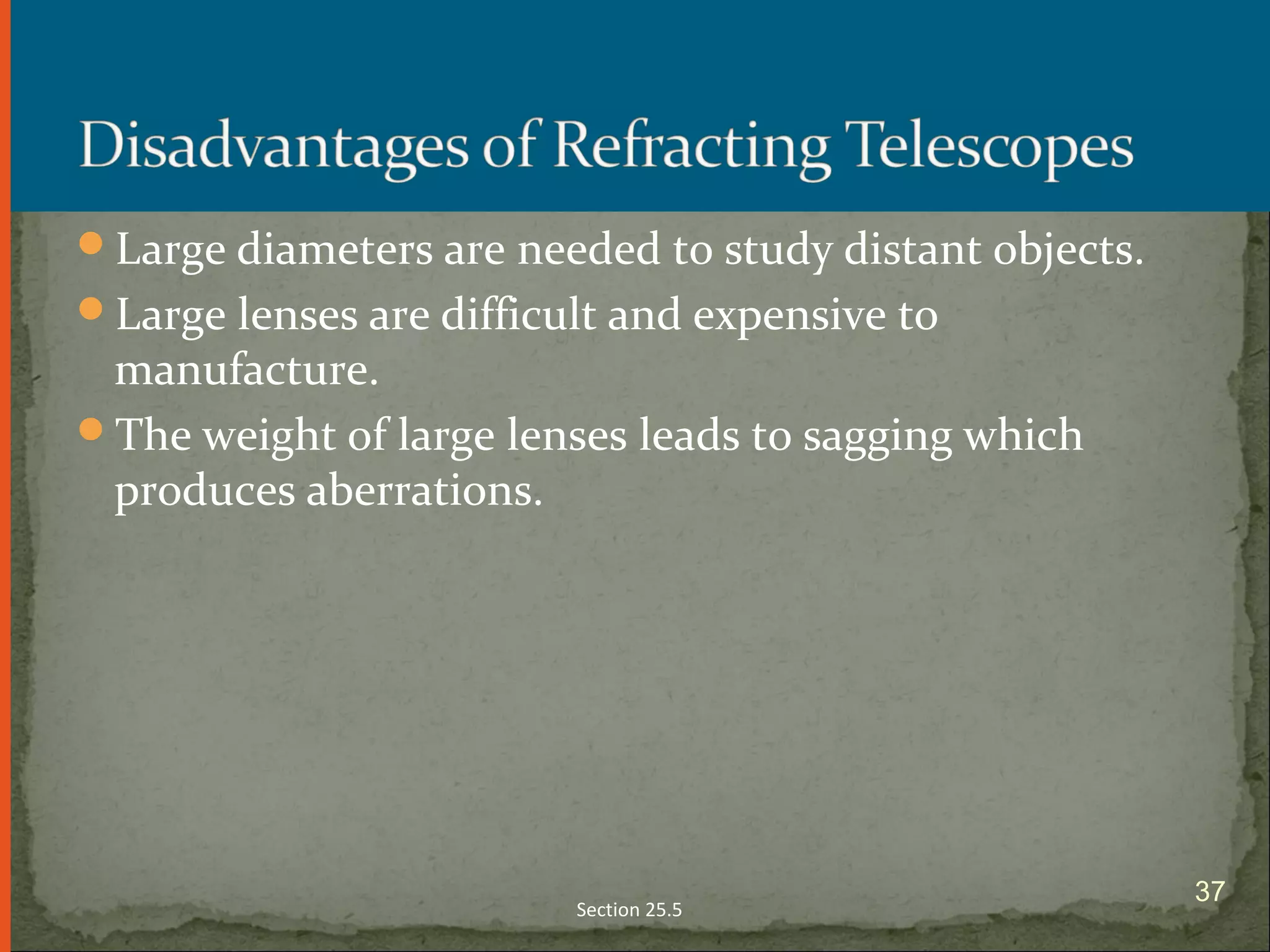 Large diameters are needed to study distant objects.
Large lenses are difficult and expensive to
manufacture.
The weight of large lenses leads to sagging which
produces aberrations.
Section 25.5
37
 