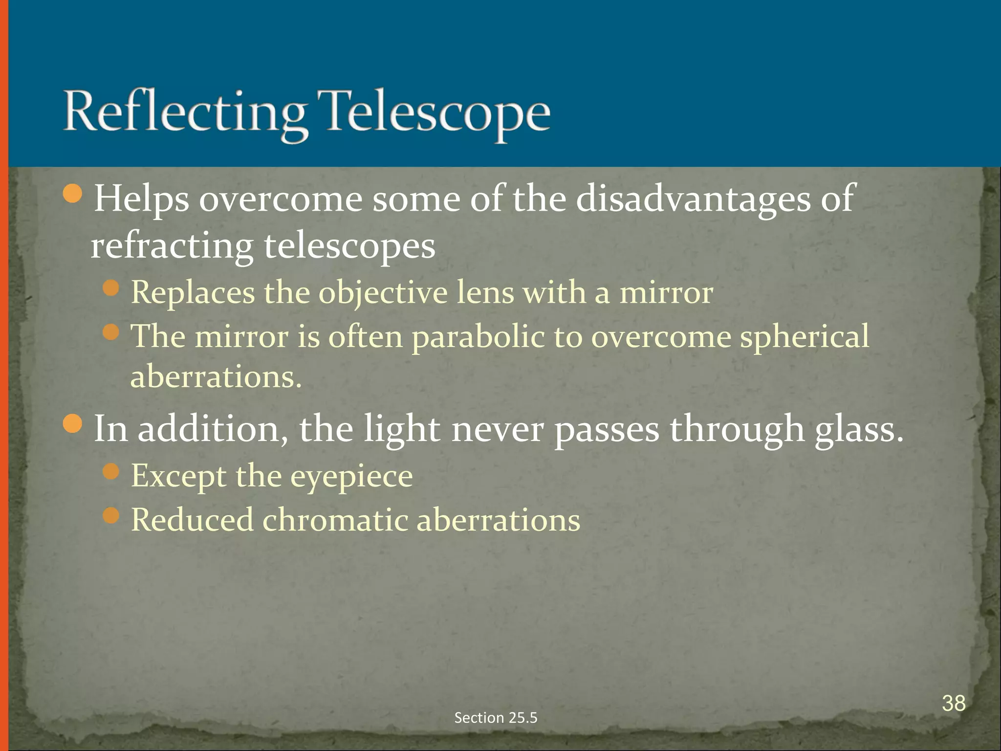 Helps overcome some of the disadvantages of
refracting telescopes
Replaces the objective lens with a mirror
The mirror is often parabolic to overcome spherical
aberrations.
In addition, the light never passes through glass.
Except the eyepiece
Reduced chromatic aberrations
Section 25.5
38
 