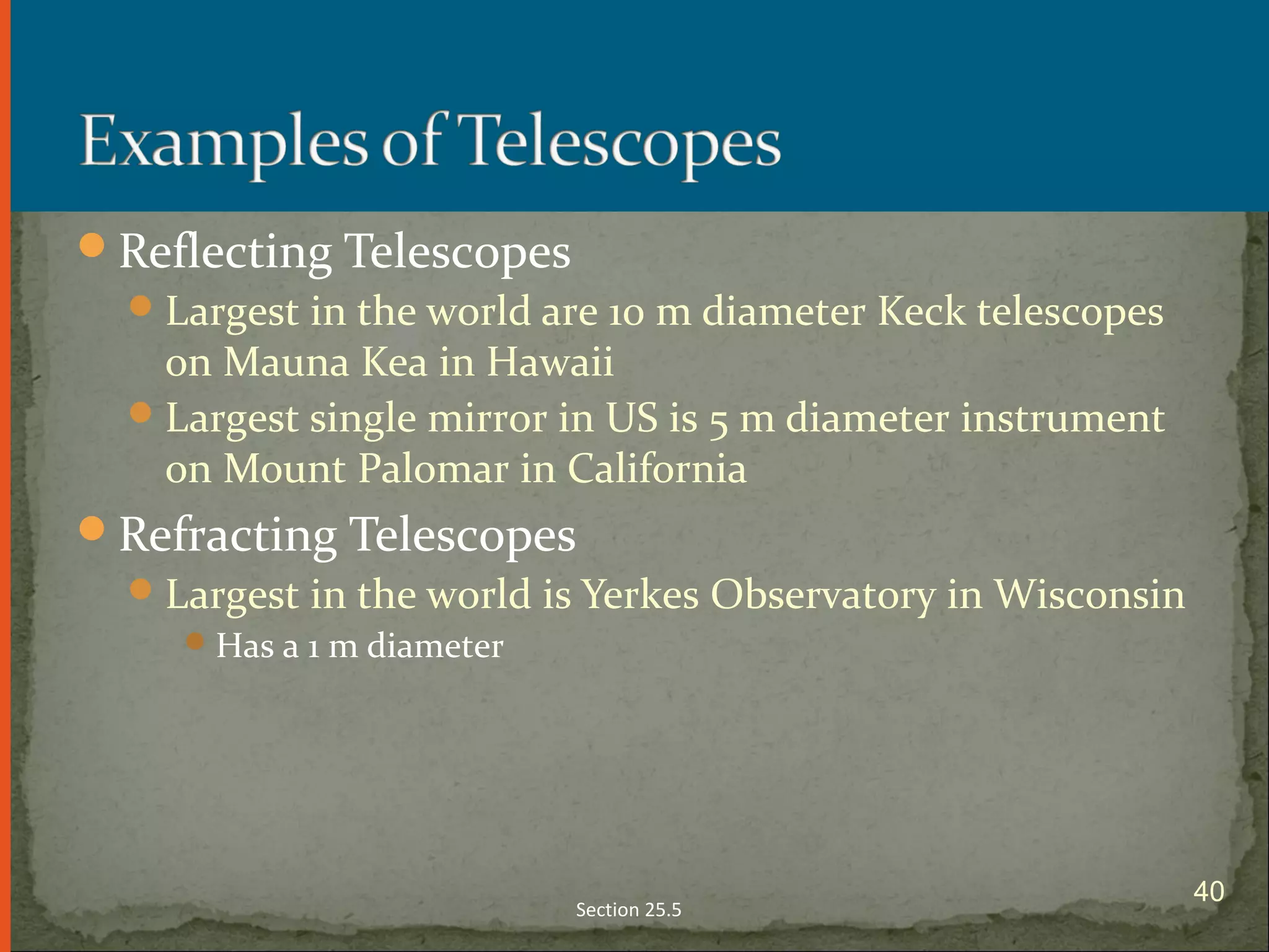 Reflecting Telescopes
Largest in the world are 10 m diameter Keck telescopes
on Mauna Kea in Hawaii
Largest single mirror in US is 5 m diameter instrument
on Mount Palomar in California
Refracting Telescopes
Largest in the world is Yerkes Observatory in Wisconsin
Has a 1 m diameter
Section 25.5
40
 