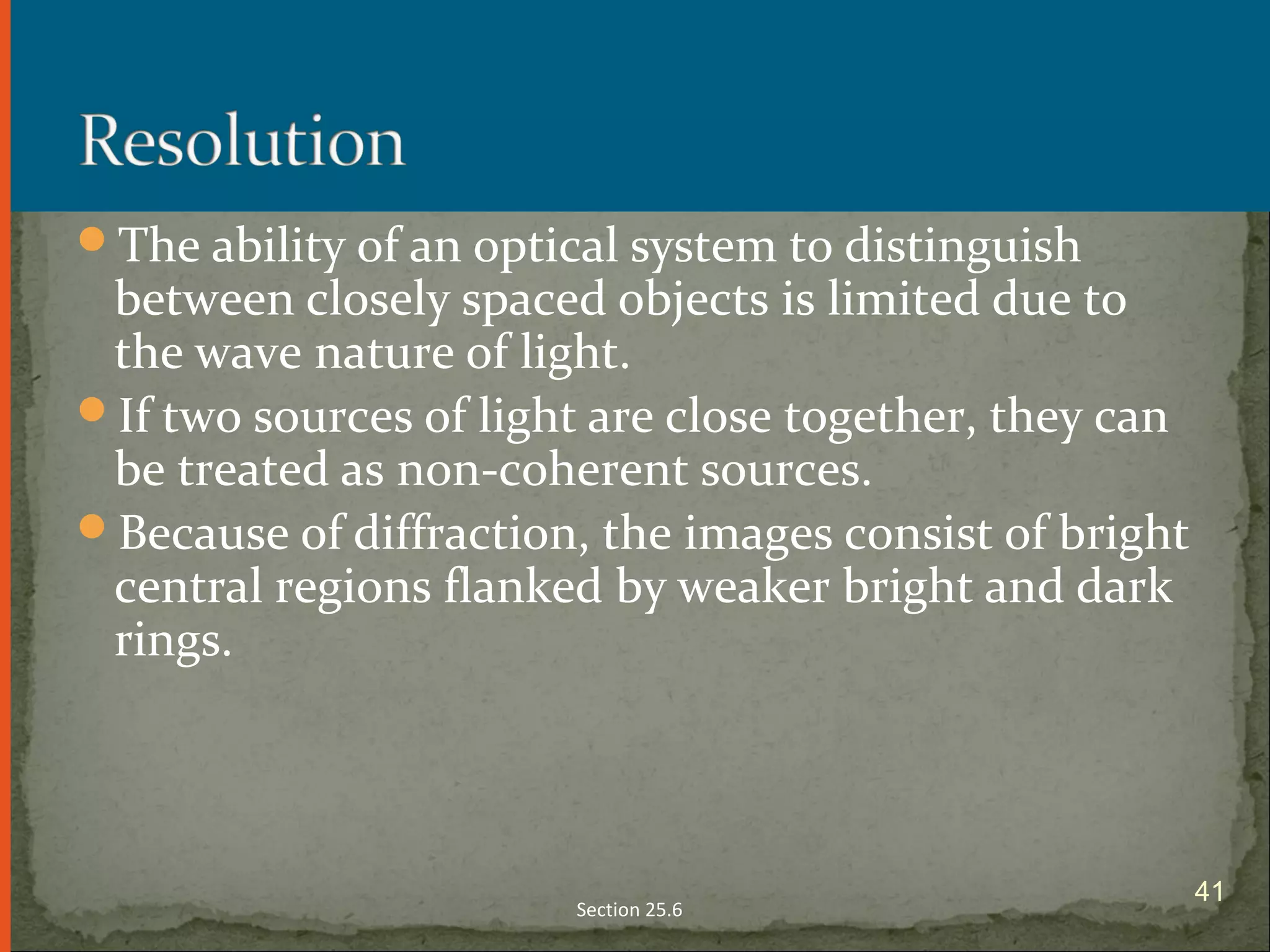 The ability of an optical system to distinguish
between closely spaced objects is limited due to
the wave nature of light.
If two sources of light are close together, they can
be treated as non-coherent sources.
Because of diffraction, the images consist of bright
central regions flanked by weaker bright and dark
rings.
Section 25.6
41
 