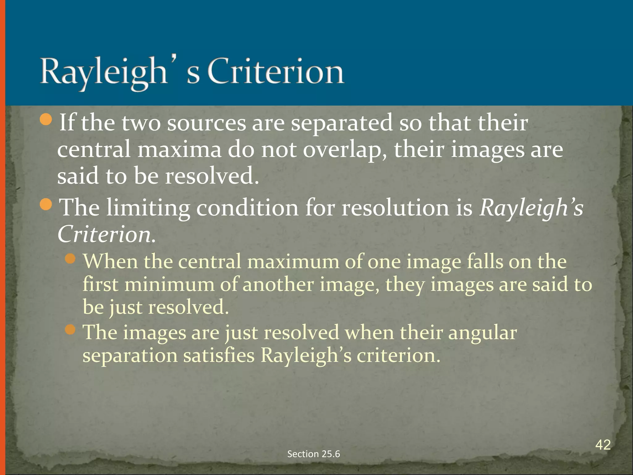 If the two sources are separated so that their
central maxima do not overlap, their images are
said to be resolved.
The limiting condition for resolution is Rayleigh’s
Criterion.
When the central maximum of one image falls on the
first minimum of another image, they images are said to
be just resolved.
The images are just resolved when their angular
separation satisfies Rayleigh’s criterion.
Section 25.6
42
 