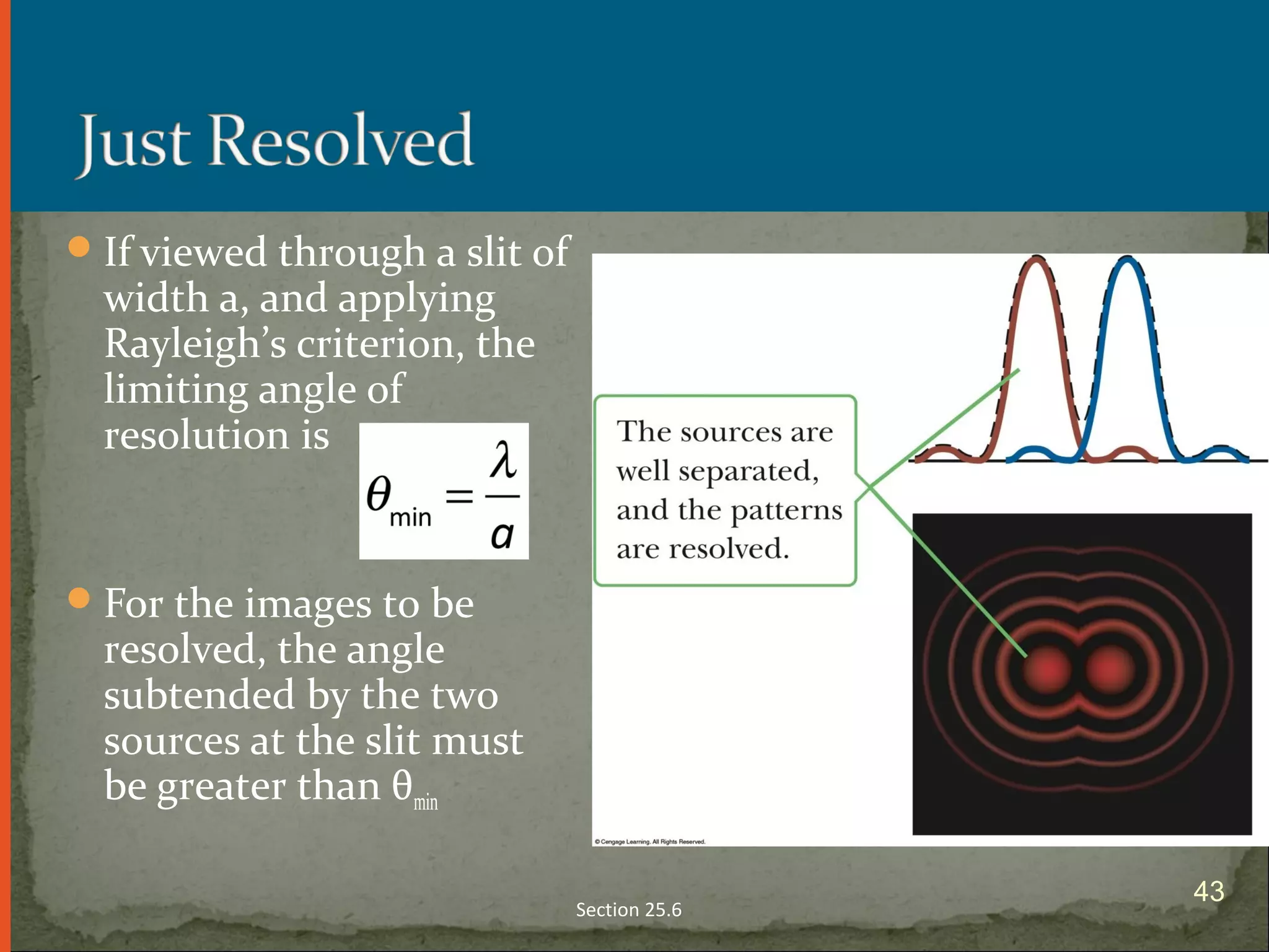 If viewed through a slit of
width a, and applying
Rayleigh’s criterion, the
limiting angle of
resolution is
For the images to be
resolved, the angle
subtended by the two
sources at the slit must
be greater than θmin
Section 25.6
43
 