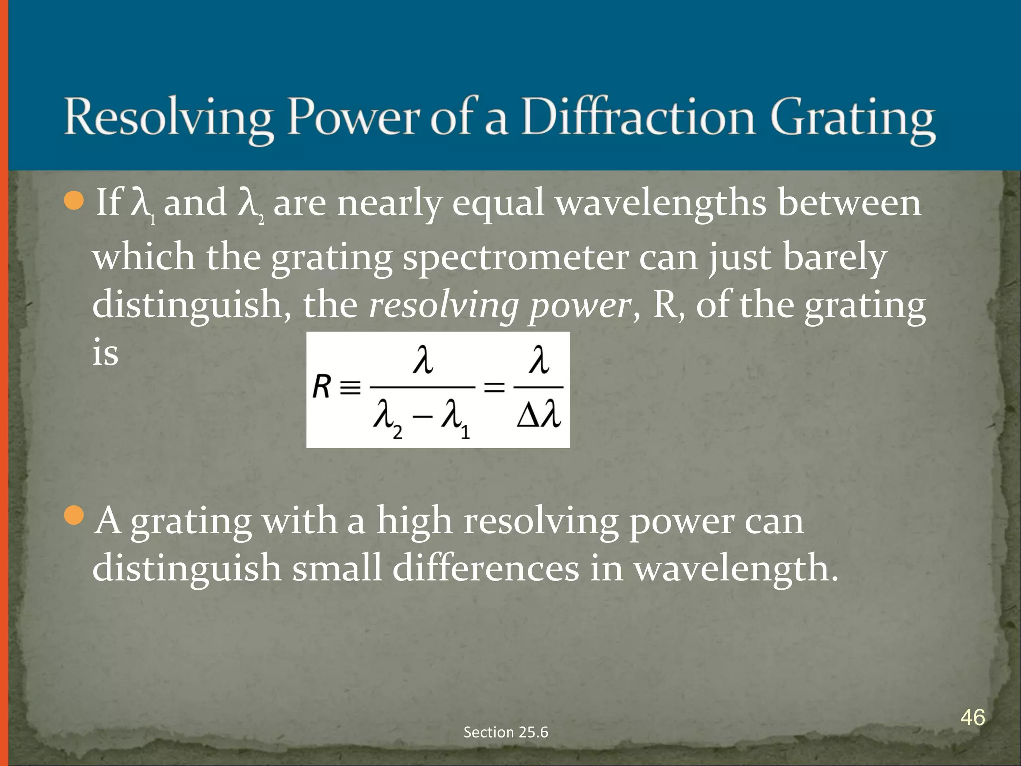 If λ1 and λ2 are nearly equal wavelengths between
which the grating spectrometer can just barely
distinguish, the resolving power, R, of the grating
is
A grating with a high resolving power can
distinguish small differences in wavelength.
Section 25.6
46
 