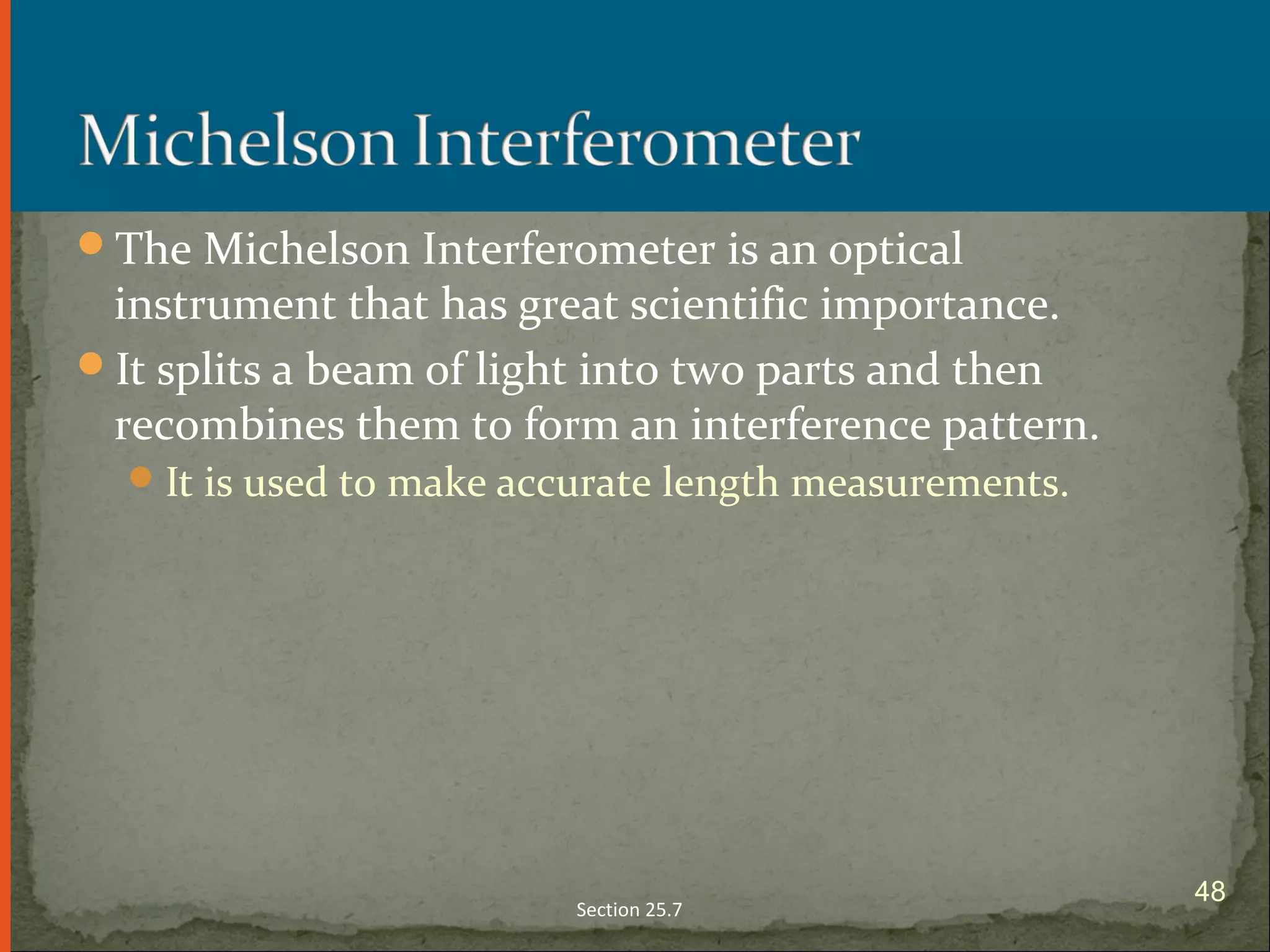 The Michelson Interferometer is an optical
instrument that has great scientific importance.
It splits a beam of light into two parts and then
recombines them to form an interference pattern.
It is used to make accurate length measurements.
Section 25.7
48
 