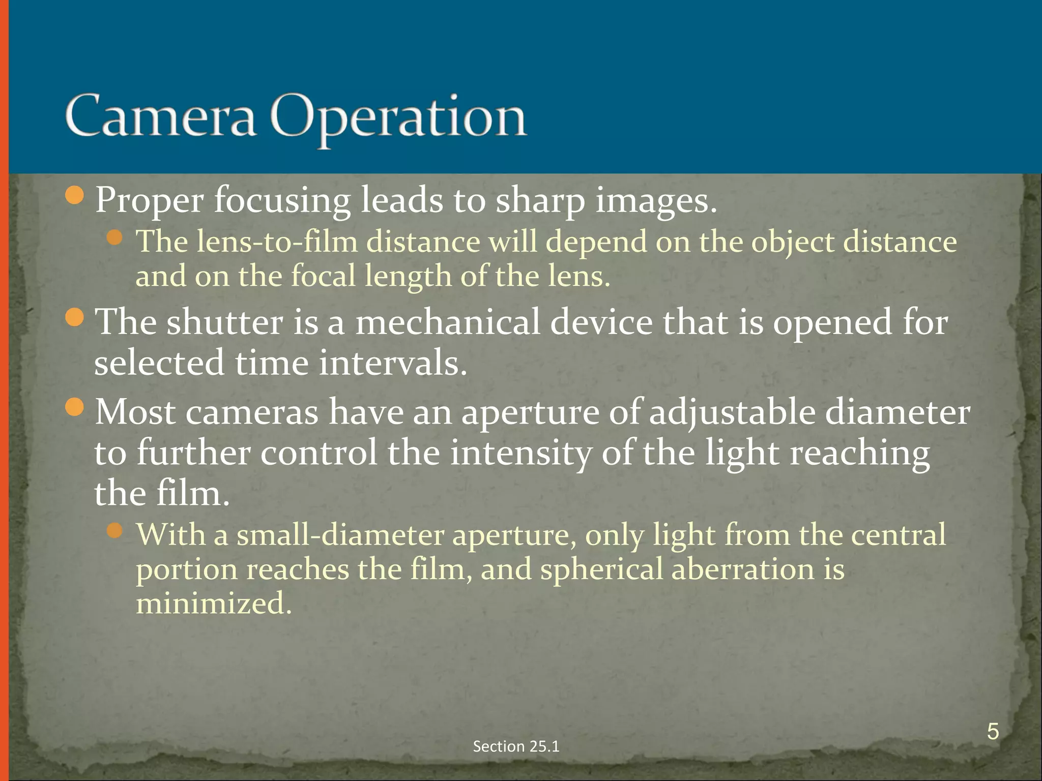 Proper focusing leads to sharp images.
The lens-to-film distance will depend on the object distance
and on the focal length of the lens.
The shutter is a mechanical device that is opened for
selected time intervals.
Most cameras have an aperture of adjustable diameter
to further control the intensity of the light reaching
the film.
With a small-diameter aperture, only light from the central
portion reaches the film, and spherical aberration is
minimized.
Section 25.1
5
 