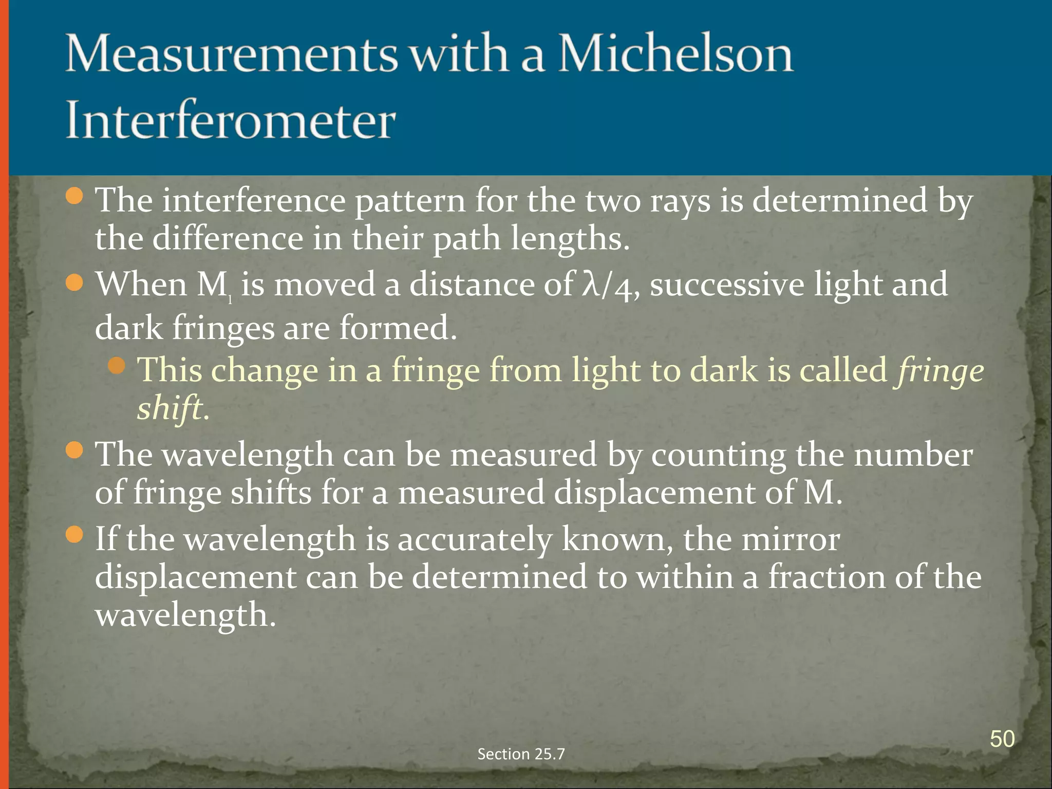 The interference pattern for the two rays is determined by
the difference in their path lengths.
When M1 is moved a distance of λ/4, successive light and
dark fringes are formed.
This change in a fringe from light to dark is called fringe
shift.
The wavelength can be measured by counting the number
of fringe shifts for a measured displacement of M.
If the wavelength is accurately known, the mirror
displacement can be determined to within a fraction of the
wavelength.
Section 25.7
50
 