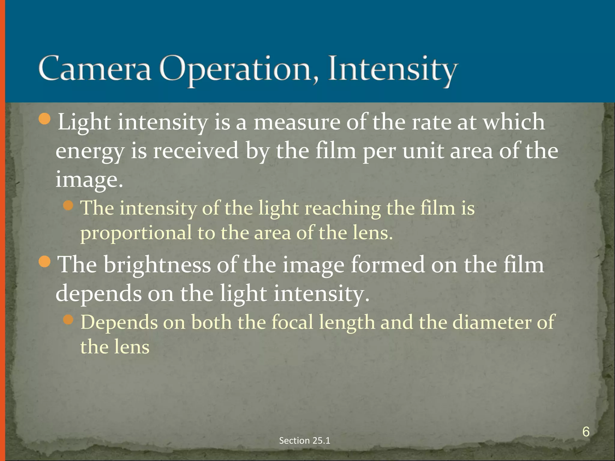 Light intensity is a measure of the rate at which
energy is received by the film per unit area of the
image.
The intensity of the light reaching the film is
proportional to the area of the lens.
The brightness of the image formed on the film
depends on the light intensity.
Depends on both the focal length and the diameter of
the lens
Section 25.1
6
 