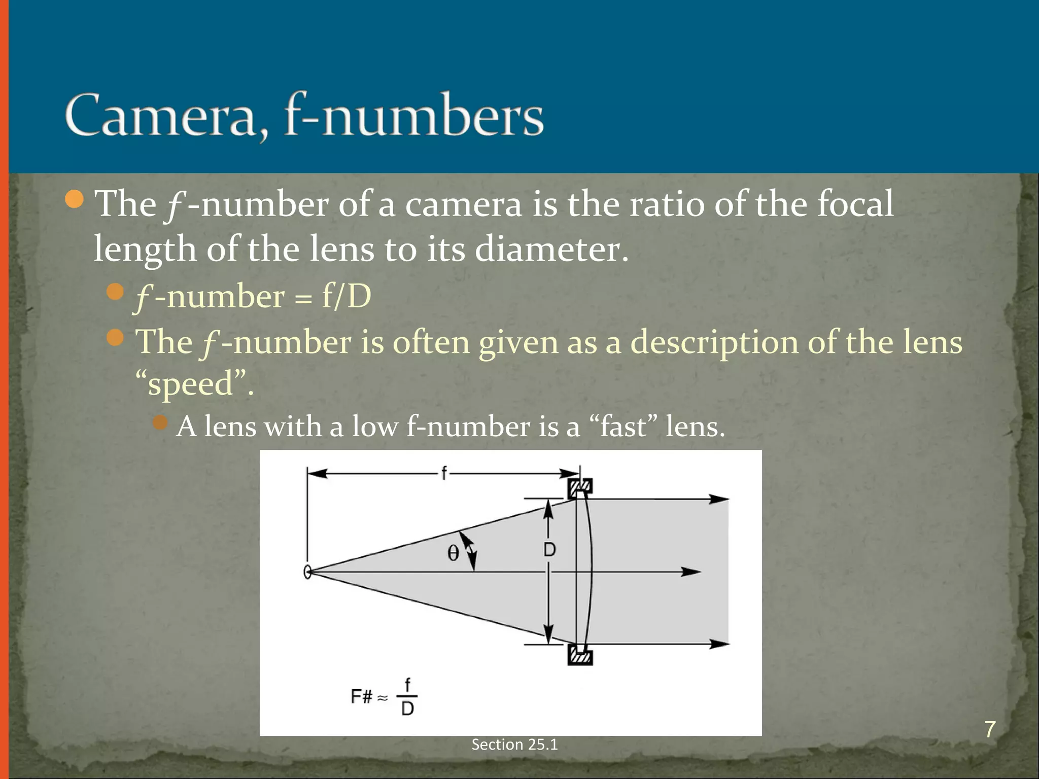 The ƒ-number of a camera is the ratio of the focal
length of the lens to its diameter.
ƒ-number = f/D
The ƒ-number is often given as a description of the lens
“speed”.
A lens with a low f-number is a “fast” lens.
Section 25.1
7
 