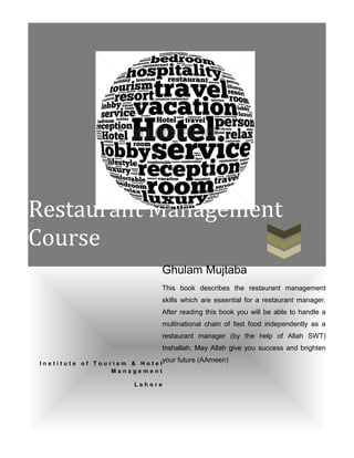 Restaurant Management
Course
I n s t i t u t e o f T o u r i s m & H o t e l
M a n a g e m e n t
L a h o r e
Ghulam Mujtaba
This book describes the restaurant management
skills which are essential for a restaurant manager.
After reading this book you will be able to handle a
multinational chain of fast food independently as a
restaurant manager (by the help of Allah SWT)
Inshallah. May Allah give you success and brighten
your future (AAmeen)
 