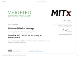 25/03/2016 MITx Launch.x Certificate | edX
https://courses.edx.org/certificates/3e5d54eda3a94518b8e9ced63438f802 1/2
V E R I F I E D
CERTIFICATE of ACHIEVEMENT
This is to certify that
Gustavo Oliveira Iwanaga
successfully completed and received a passing grade in
Launch.x: MIT Launch X – Becoming an
Entrepreneur
a course of study oﬀered by MITx, an online learning initiative of the Massachusetts
Institute of Technology through edX.
Laurie Stach
Founder and Executive Director of MIT Launch Martin
Trust Center for MIT Entrepreneurship
Massachusetts Institute of Technology
Sanjay Sarma
Dean of Digital Learning
Massachusetts Institute of Technology
VERIFIED CERTIFICATE
Issued March 24, 2016
VALID CERTIFICATE ID
3e5d54eda3a94518b8e9ced63438f802
 