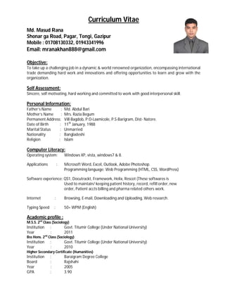 Curriculum Vitae
Md. Masud Rana
Shonar ga Road, Pagar, Tongi, Gazipur
Mobile : 01708130332, 01943341996
Email: mranakhan888@gmail.com
Objective:
To take up a challenging job in a dynamic & world renowned organization, encompassing international
trade demanding hard work and innovations and offering opportunities to learn and grow with the
organization.
Self Assessment:
Sincere, self motivating, hard working and committed to work with good interpersonal skill.
Personal Information:
Father’s Name : Md. Abdul Bari
Mother’s Name : Mrs. Razia Begum
Permanent Address: Vill-Bagdob, P.O-Laxmicole, P.S-Barigram, Dist- Natore.
Date of Birth : 11th
January, 1988
Marital Status : Unmarried
Nationality : Bangladeshi
Religion : Islam
Computer Literacy:
Operating system: Windows XP, vista, windows7 & 8.
Applications : Microsoft Word, Excel, Outlook, Adobe Photoshop.
Programming language: Web Programming (HTML, CSS, WordPress)
Software experience: QS1, Docutrackt, Framework, Helix, Rescot (These softwares is
Used to maintain/ keeping patient history, record, refill order, new
order, Patient accts billing and pharma related others work.
Internet : Browsing, E-mail, Downloading and Uploading, Web research.
Typing Speed : 50+ WPM (English)
Academic profile :
M.S.S. 2nd
Class (Sociology)
Institution : Govt. Titumir College (Under National University)
Year : 2011
Bss Hons. 2nd
Class (Sociology)
Institution : Govt. Titumir College (Under National University)
Year : 2010
Higher Secondary Certificate (Humanities)
Institution : Baraigram Degree College
Board : Rajshahi
Year : 2005
GPA : 3.90
 