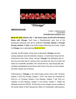 “Chicago”
IMMEDIATE RELEASE
Contact: J. Barkley Russell
770.235.3612
barkley@barkleyrussellagency.com
Month XX, 2012 (Atlanta, GA) --- Gas South opens its 2012-2013 Broadway
Series with Chicago. You’ll have a “Razzel-Dazzel” good time at this
spectacular production that will be performed Thursday October 4 through
Sunday, October 7, 2012 at the Cobb Energy Performing Arts Centre. Tickets
for Chicago are on sale beginning Month XX, 2012.
Currently, the fifth longest running show on Broadway, Chicago, has been
wowing audiences since the Seventies. However, it is still relevant today with all
its plot lines of love, fame, fortune, and jazz. Chicago is the electrifying story of
how love and rivalry lead to a serious crime, and shows the story of a murder trial
acted out in vaudeville specialties. This musical has non- stop dancing that was
originally choreographed by the famous Bob Fosse. It has won six Tony Awards,
two Oliver Awards, and a Grammy.
Performances of Chicago at the Cobb Energy Centre will be held Thursday,
October 4, 2012 thru Sunday, October 7, 2012. The shows are scheduled for
8:00 p.m. on Thursday, October 4 thru Saturday, October 7 with 2:00 p.m.
matinees on both Saturday, October 6 and Sunday, October 7. Tickets are
affordably priced from $22.00 - $70.00 plus service charges and are available at
the Centre’s Bank of North Georgia Box Office, all Ticketmaster outlet locations,
 