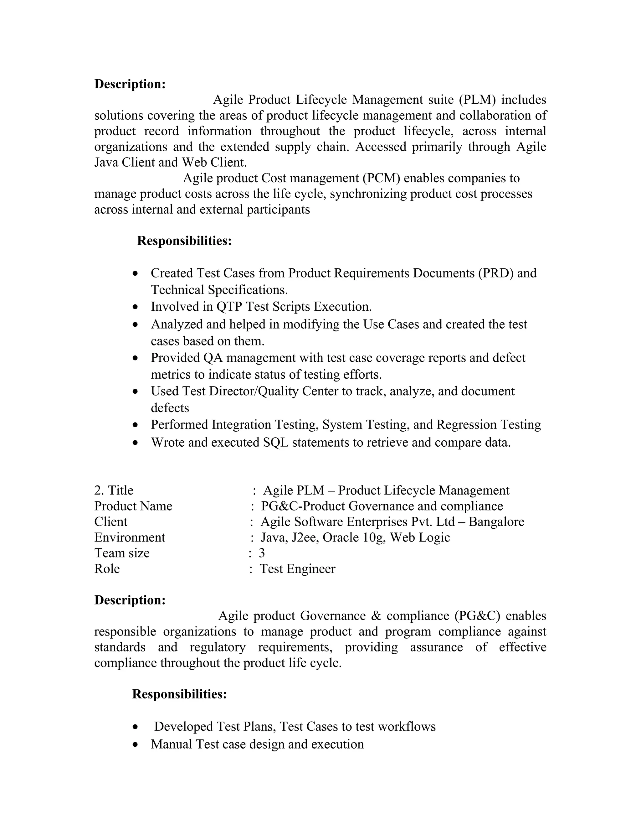 Description:
Agile Product Lifecycle Management suite (PLM) includes
solutions covering the areas of product lifecycle management and collaboration of
product record information throughout the product lifecycle, across internal
organizations and the extended supply chain. Accessed primarily through Agile
Java Client and Web Client.
Agile product Cost management (PCM) enables companies to
manage product costs across the life cycle, synchronizing product cost processes
across internal and external participants
Responsibilities:
• Created Test Cases from Product Requirements Documents (PRD) and
Technical Specifications.
• Involved in QTP Test Scripts Execution.
• Analyzed and helped in modifying the Use Cases and created the test
cases based on them.
• Provided QA management with test case coverage reports and defect
metrics to indicate status of testing efforts.
• Used Test Director/Quality Center to track, analyze, and document
defects
• Performed Integration Testing, System Testing, and Regression Testing
• Wrote and executed SQL statements to retrieve and compare data.
2. Title : Agile PLM – Product Lifecycle Management
Product Name : PG&C-Product Governance and compliance
Client : Agile Software Enterprises Pvt. Ltd – Bangalore
Environment : Java, J2ee, Oracle 10g, Web Logic
Team size : 3
Role : Test Engineer
Description:
Agile product Governance & compliance (PG&C) enables
responsible organizations to manage product and program compliance against
standards and regulatory requirements, providing assurance of effective
compliance throughout the product life cycle.
Responsibilities:
• Developed Test Plans, Test Cases to test workflows
• Manual Test case design and execution
 