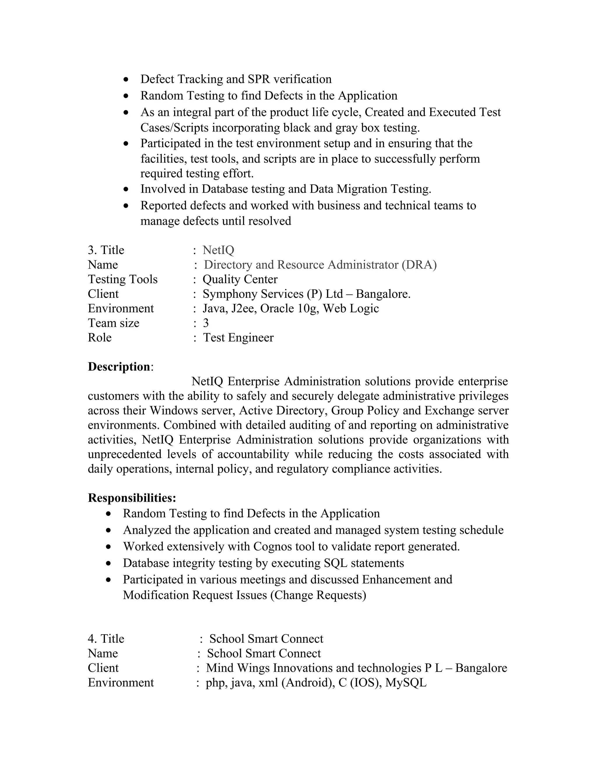 • Defect Tracking and SPR verification
• Random Testing to find Defects in the Application
• As an integral part of the product life cycle, Created and Executed Test
Cases/Scripts incorporating black and gray box testing.
• Participated in the test environment setup and in ensuring that the
facilities, test tools, and scripts are in place to successfully perform
required testing effort.
• Involved in Database testing and Data Migration Testing.
• Reported defects and worked with business and technical teams to
manage defects until resolved
3. Title : NetIQ
Name : Directory and Resource Administrator (DRA)
Testing Tools : Quality Center
Client : Symphony Services (P) Ltd – Bangalore.
Environment : Java, J2ee, Oracle 10g, Web Logic
Team size : 3
Role : Test Engineer
Description:
NetIQ Enterprise Administration solutions provide enterprise
customers with the ability to safely and securely delegate administrative privileges
across their Windows server, Active Directory, Group Policy and Exchange server
environments. Combined with detailed auditing of and reporting on administrative
activities, NetIQ Enterprise Administration solutions provide organizations with
unprecedented levels of accountability while reducing the costs associated with
daily operations, internal policy, and regulatory compliance activities.
Responsibilities:
• Random Testing to find Defects in the Application
• Analyzed the application and created and managed system testing schedule
• Worked extensively with Cognos tool to validate report generated.
• Database integrity testing by executing SQL statements
• Participated in various meetings and discussed Enhancement and
Modification Request Issues (Change Requests)
4. Title : School Smart Connect
Name : School Smart Connect
Client : Mind Wings Innovations and technologies P L – Bangalore
Environment : php, java, xml (Android), C (IOS), MySQL
 