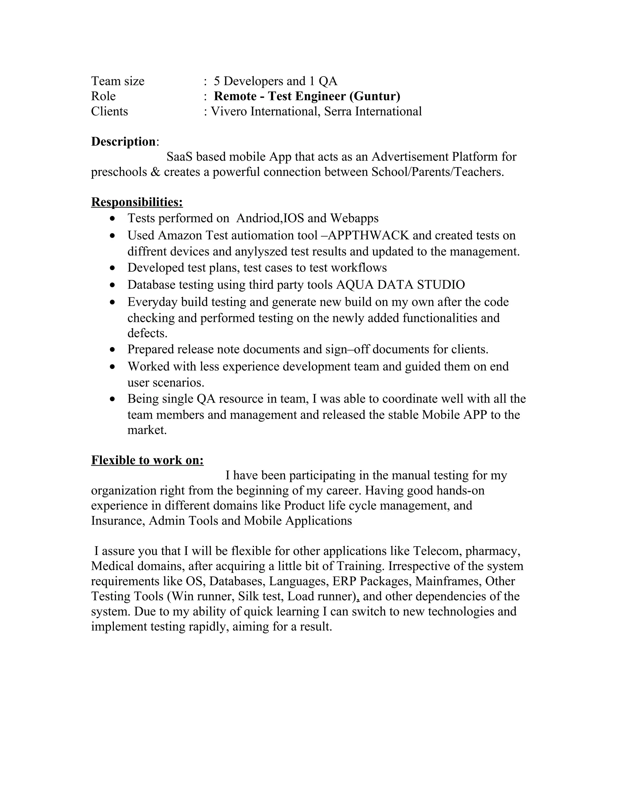 Team size : 5 Developers and 1 QA
Role : Remote - Test Engineer (Guntur)
Clients : Vivero International, Serra International
Description:
SaaS based mobile App that acts as an Advertisement Platform for
preschools & creates a powerful connection between School/Parents/Teachers.
Responsibilities:
• Tests performed on Andriod,IOS and Webapps
• Used Amazon Test autiomation tool –APPTHWACK and created tests on
diffrent devices and anylyszed test results and updated to the management.
• Developed test plans, test cases to test workflows
• Database testing using third party tools AQUA DATA STUDIO
• Everyday build testing and generate new build on my own after the code
checking and performed testing on the newly added functionalities and
defects.
• Prepared release note documents and sign–off documents for clients.
• Worked with less experience development team and guided them on end
user scenarios.
• Being single QA resource in team, I was able to coordinate well with all the
team members and management and released the stable Mobile APP to the
market.
Flexible to work on:
I have been participating in the manual testing for my
organization right from the beginning of my career. Having good hands-on
experience in different domains like Product life cycle management, and
Insurance, Admin Tools and Mobile Applications
I assure you that I will be flexible for other applications like Telecom, pharmacy,
Medical domains, after acquiring a little bit of Training. Irrespective of the system
requirements like OS, Databases, Languages, ERP Packages, Mainframes, Other
Testing Tools (Win runner, Silk test, Load runner), and other dependencies of the
system. Due to my ability of quick learning I can switch to new technologies and
implement testing rapidly, aiming for a result.
 