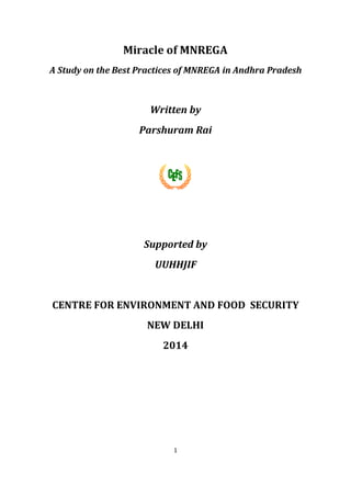 1
Miracle of MNREGA
A Study on the Best Practices of MNREGA in Andhra Pradesh
Written by
Parshuram Rai
Supported by
UUHHJIF
CENTRE FOR ENVIRONMENT AND FOOD SECURITY
NEW DELHI
2014
 