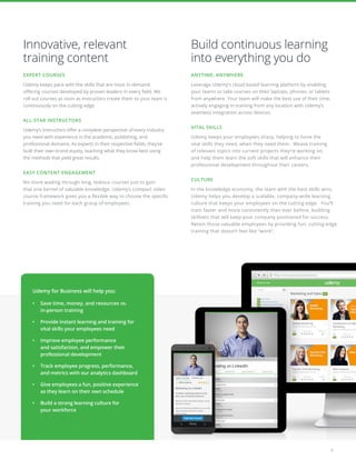 3
Innovative, relevant
training content
EXPERT COURSES
Udemy keeps pace with the skills that are most in-demand
offering courses developed by proven leaders in every field. We
roll out courses as soon as instructors create them so your team is
continuously on the cutting edge.
ALL-STAR INSTRUCTORS
Udemy’s instructors offer a complete perspective of every industry
you need with experience in the academic, publishing, and
professional domains. As experts in their respective fields, they’ve
built their own brand equity, teaching what they know best using
the methods that yield great results.
EASY CONTENT ENGAGEMENT
No more wading through long, tedious courses just to gain
that one kernel of valuable knowledge. Udemy’s compact video
course framework gives you a flexible way to choose the specific
training you need for each group of employees.
Build continuous learning
into everything you do
ANYTIME, ANYWHERE	
Leverage Udemy’s cloud-based learning platform by enabling
your teams to take courses on their laptops, phones, or tablets
from anywhere. Your team will make the best use of their time,
actively engaging in training from any location with Udemy’s
seamless integration across devices.
VITAL SKILLS
Udemy keeps your employees sharp, helping to hone the
vital skills they need, when they need them. Weave training
of relevant topics into current projects they’re working on,
and help them learn the soft skills that will enhance their
professional development throughout their careers.
CULTURE
In the knowledge economy, the team with the best skills wins.
Udemy helps you develop a scalable, company-wide learning
culture that keeps your employees on the cutting edge. You’ll
train faster and more consistently than ever before, building
skillsets that will keep your company positioned for success.
Retain those valuable employees by providing fun, cutting-edge
training that doesn’t feel like “work”.
Udemy for Business will help you:
•	 Save time, money, and resources vs.
in-person training
•	 Provide instant learning and training for
vital skills your employees need
•	 Improve employee performance
and satisfaction, and empower their
professional development
•	 Track employee progress, performance,
and metrics with our analytics dashboard
•	 Give employees a fun, positive experience
as they learn on their own schedule
•	 Build a strong learning culture for
your workforce
 