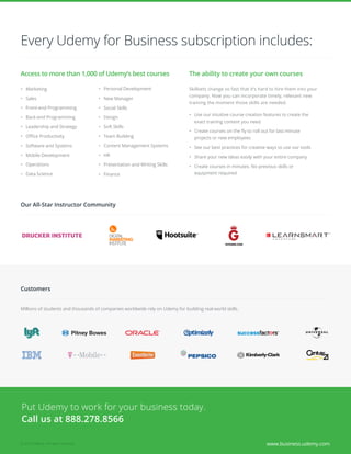 www.business.udemy.com© 2015 Udemy. All rights reserved.
Access to more than 1,000 of Udemy’s best courses
•	 Marketing
•	 Sales
•	 Front-end Programming
•	 Back-end Programming
•	 Leadership and Strategy
•	 Office Productivity
•	 Software and Systems
•	 Mobile Development
•	 Content Management Systems
•	 Data Science
•	 HR
•	 Finance
•	 Operations
•	 Design
•	 Soft Skills
•	 Team Building
•	 Social Skills
•	 Personal Development
•	 Presentation and Writing Skills
•	 New Manager
Every Udemy for Business subscription includes:
The ability to create your own courses
Skillsets change so fast that it’s hard to hire them into your
company. Now you can incorporate timely, relevant new
training the moment those skills are needed.
•	 Use our intuitive course creation features to create the
exact training content you need
•	 Create courses on the fly to roll out for last-minute
projects or new employees
•	 See our best practices for creative ways to use our tools
•	 Share your new ideas easily with your entire company
•	 Create courses in minutes. No previous skills or
equipment required
Our All-Star Instructor Community
Customers
Millions of students and thousands of companies worldwide rely on Udemy for building real-world skills.
Put Udemy to work for your business today.
Call us at 888.278.8566
 