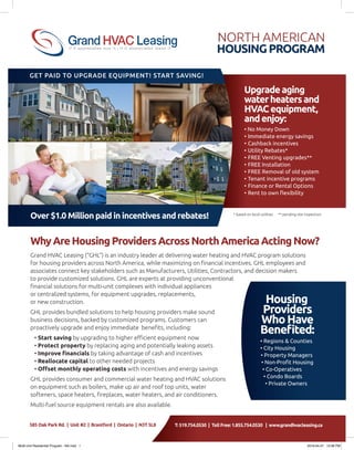North American
HousingProgram
Over $1.0 Million paid in incentives and rebates!
WhyAreHousingProvidersAcrossNorthAmericaActingNow?
Grand HVAC Leasing (“GHL”) is an industry leader at delivering water heating and HVAC program solutions
for housing providers across North America, while maximizing on financial incentives. GHL employees and
associates connect key stakeholders such as Manufacturers, Utilities, Contractors, and decision makers
to provide customized solutions. GHL are experts at providing unconventional
financial solutions for multi-unit complexes with individual appliances
or centralized systems, for equipment upgrades, replacements,
or new construction.
GHL provides bundled solutions to help housing providers make sound
business decisions, backed by customized programs. Customers can
proactively upgrade and enjoy immediate benefits, including:
• Start saving by upgrading to higher efficient equipment now
• Protect property by replacing aging and potentially leaking assets
• Improve financials by taking advantage of cash and incentives
• Reallocate capital to other needed projects
• Offset monthly operating costs with incentives and energy savings
GHL provides consumer and commercial water heating and HVAC solutions
on equipment such as boilers, make up air and roof top units, water
softeners, space heaters, fireplaces, water heaters, and air conditioners.
Multi-fuel source equipment rentals are also available.
Upgradeaging
waterheatersand
HVACequipment,
andenjoy:
• No Money Down
•	Immediate energy savings
•	Cashback incentives
•	Utility Rebates*
•	FREE Venting upgrades**
•	FREE Installation
•	FREE Removal of old system
•	Tenant incentive programs
•	Finance or Rental Options
•	Rent to own flexibility
* based on local utilities ** pending site inspection
Housing
Providers
WhoHave
Benefited:
• Regions & Counties
• City Housing
• Property Managers
• Non-Profit Housing
• Co-Operatives
• Condo Boards
• Private Owners
Get paid to upgrade Equipment! Start Saving!
T: 519.754.0530 | Toll Free: 1.855.754.0530 | www.grandhvacleasing.ca585 Oak Park Rd. | Unit #2 | Brantford | Ontario | N3T 5L8
Multi-Unit Residential Program - NA.indd 1 2016-04-27 10:06 PM
 