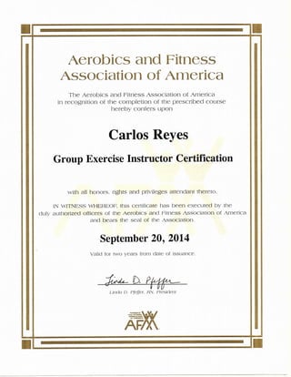 Aerobics and Fitness
Association of America
The Aerobics and Fimess Association of America
in recognition of the completion of the prescribed course
hereby confers upon
Carlos Reyes
Group Hxercise Instructor Cert縦cation
With all honors, rights and privileges attendant †hereto.
IN WITNESS WHEREO巳this certifica[e has been executed by the
duly authorized officers of the Aerobics and Fimess Association of America
and bears the seal of the Association.
September 20, 2014
Valid fo=WO yearS from date o白ssuance・
Ljnd。 D.聯r, RN, Pres」de11子
A酎X¥
 