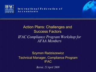 International Federation of Accountants  Szymon Radziszewicz Technical Manager, Compliance Program IFAC Beirut, 23 April 2009 Action Plans: Challenges and Success Factors IFAC Compliance Program Workshop for AFAA Members 