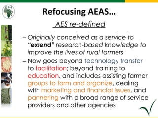 Refocusing AEAS…
AES re-defined
– Originally conceived as a service to
“extend” research-based knowledge to
improve the lives of rural farmers
– Now goes beyond technology transfer
to facilitation; beyond training to
education, and includes assisting farmer
groups to form and organize, dealing
with marketing and financial issues, and
partnering with a broad range of service
providers and other agencies
 