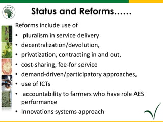 Status and Reforms……
Reforms include use of
• pluralism in service delivery
• decentralization/devolution,
• privatization, contracting in and out,
• cost-sharing, fee-for service
• demand-driven/participatory approaches,
• use of ICTs
• accountability to farmers who have role AES
performance
• Innovations systems approach
 