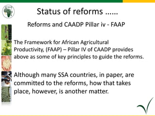 Status of reforms ……
Reforms and CAADP Pillar iv - FAAP
• The Framework for African Agricultural
Productivity, (FAAP) – Pillar IV of CAADP provides
above as some of key principles to guide the reforms.
• Although many SSA countries, in paper, are
committed to the reforms, how that takes
place, however, is another matter.
 