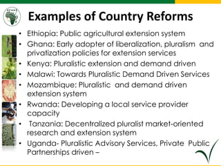 Examples of Country Reforms
• Ethiopia: Public agricultural extension system
• Ghana: Early adopter of liberalization, pluralism and
privatization policies for extension services
• Kenya: Pluralistic extension and demand driven
• Malawi: Towards Pluralistic Demand Driven Services
• Mozambique: Pluralistic and demand driven
extension system
• Rwanda: Developing a local service provider
capacity
• Tanzania: Decentralized pluralist market-oriented
research and extension system
• Uganda- Pluralistic Advisory Services, Private Public
Partnerships driven –
 