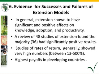 6. Evidence for Successes and Failures of
Extension Models
• In general, extension shown to have
significant and positive effects on
knowledge, adoption, and productivity.
• A review of 48 studies of extension found the
majority (36) had significantly positive results.
• Studies of rates of return, generally, showed
very high numbers (between 13-500%).
• Highest payoffs in developing countries .
 