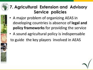 7. Agricultural Extension and Advisory
Service policies
• A major problem of organizing AEAS in
developing countries is absence of legal and
policy frameworks for providing the service
• A sound agricultural policy is indispensable
to guide the key players involved in AEAS
 