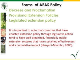 Forms of AEAS Policy
• Decrees and Proclamation
• Provisional Extension Policies
• Legislated extension policy
It is important to note that countries that have
enacted extension policy through legislative action
tend to have well-organized, financially stable
extension systems that have sustained effectiveness
and a cumulative impact (Hanyani-Mlambo, 2000).
 