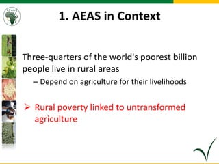 1. AEAS in Context
Three-quarters of the world's poorest billion
people live in rural areas
– Depend on agriculture for their livelihoods
 Rural poverty linked to untransformed
agriculture
 