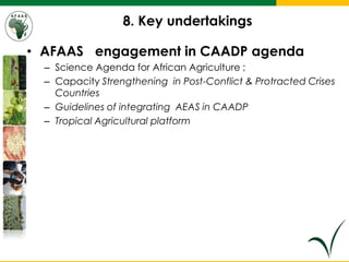 8. Key undertakings
• AFAAS engagement in CAADP agenda
– Science Agenda for African Agriculture ;
– Capacity Strengthening in Post-Conflict & Protracted Crises
Countries
– Guidelines of integrating AEAS in CAADP
– Tropical Agricultural platform
 