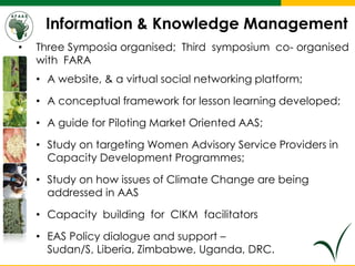 Information & Knowledge Management
• Three Symposia organised; Third symposium co- organised
with FARA
• A website, & a virtual social networking platform;
• A conceptual framework for lesson learning developed;
• A guide for Piloting Market Oriented AAS;
• Study on targeting Women Advisory Service Providers in
Capacity Development Programmes;
• Study on how issues of Climate Change are being
addressed in AAS
• Capacity building for CIKM facilitators
• EAS Policy dialogue and support –
Sudan/S, Liberia, Zimbabwe, Uganda, DRC.
 