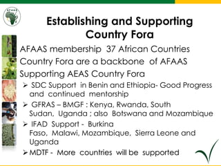 Establishing and Supporting
Country Fora
• AFAAS membership 37 African Countries
• Country Fora are a backbone of AFAAS
• Supporting AEAS Country Fora
 SDC Support in Benin and Ethiopia- Good Progress
and continued mentorship
 GFRAS – BMGF : Kenya, Rwanda, South
Sudan, Uganda ; also Botswana and Mozambique
 IFAD Support - Burkina
Faso, Malawi, Mozambique, Sierra Leone and
Uganda
MDTF - More countries will be supported
 