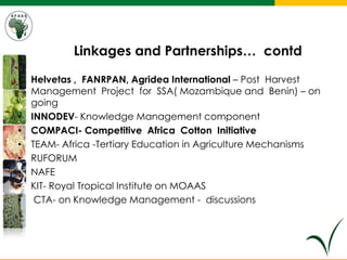 Linkages and Partnerships… contd
• Helvetas , FANRPAN, Agridea International – Post Harvest
Management Project for SSA( Mozambique and Benin) – on
going
• INNODEV- Knowledge Management component
• COMPACI- Competitive Africa Cotton Initiative
• TEAM- Africa -Tertiary Education in Agriculture Mechanisms
• RUFORUM
• NAFE
• KIT- Royal Tropical Institute on MOAAS
• CTA- on Knowledge Management - discussions
 