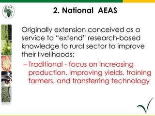 2. National AEAS
Originally extension conceived as a
service to “extend” research-based
knowledge to rural sector to improve
their livelihoods;
–Traditional - focus on increasing
production, improving yields, training
farmers, and transferring technology
 