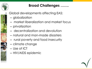 Broad Challenges …….
• Global developments affecting EAS:
– globalization
– market liberalization and market focus
– privatization
– decentralization and devolution
– natural and man-made disasters
– rural poverty and food insecurity
– climate change
– Use of ICT
– HIV/AIDS epidemic
 