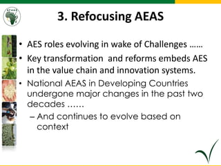 3. Refocusing AEAS
• AES roles evolving in wake of Challenges ……
• Key transformation and reforms embeds AES
in the value chain and innovation systems.
• National AEAS in Developing Countries
undergone major changes in the past two
decades ……
– And continues to evolve based on
context
 