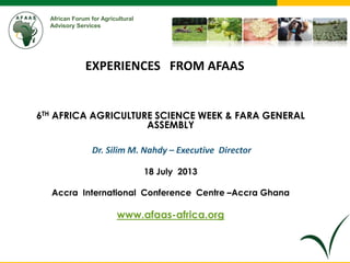African Forum for Agricultural
Advisory Services
6TH AFRICA AGRICULTURE SCIENCE WEEK & FARA GENERAL
ASSEMBLY
Dr. Silim M. Nahdy – Executive Director
18 July 2013
Accra International Conference Centre –Accra Ghana
www.afaas-africa.org
EXPERIENCES FROM AFAAS
 